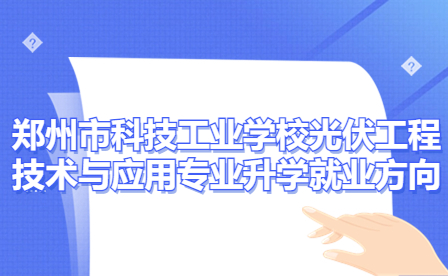 郑州市科技工业学校光伏工程技术与应用专业有哪些升学就业方向