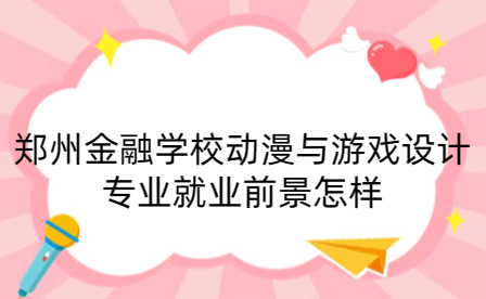 郑州金融学校动漫与游戏设计专业就业前景怎样